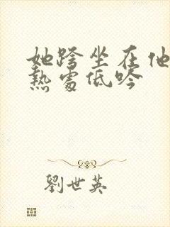 她跨坐在他的炽热处低吟