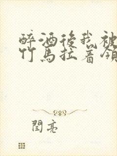 醉酒后我被青梅竹马拉着领证了