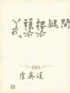 丫头把腿开大让我添添