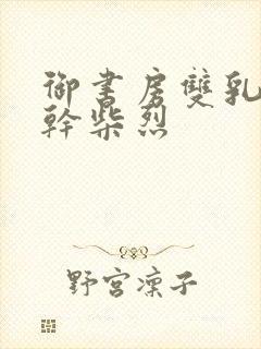 御书房双乳晃动干柴烈