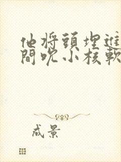 他将头埋进双腿间吮小核软件