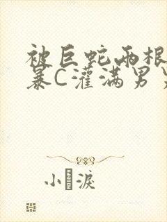 被巨蛇两根强制暴C灌满男男漫画