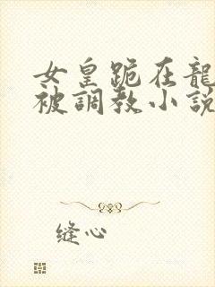 女皇跪在龙椅前被调教小说