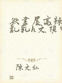 欲书屋高辣h文乱乳h文视频