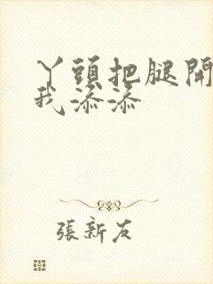 丫头把腿开大让我添添