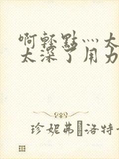 啊轻点灬太粗嗯太深了用力电影