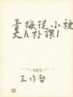 青梅从小被c到大h补课1