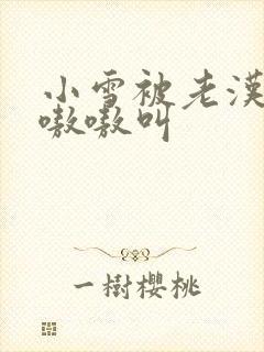 小雪被老汉玩得嗷嗷叫