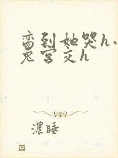 脔到她哭h小白兔宫交h