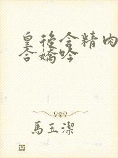 皇后含精肉臀迎合娇吟