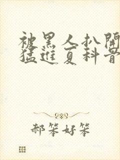 被黑人扒开双腿猛进夏科骨科