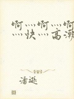 啊灬啊灬啊灬啊灬快灬高潮