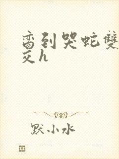 脔到哭蛇双根宫交h