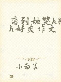 脔到她哭h粗话h好爽作文