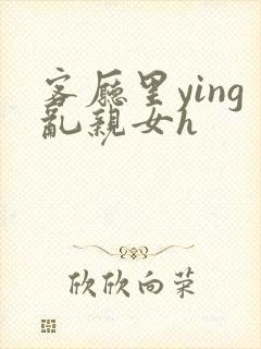 客厅里ying乱亲女h