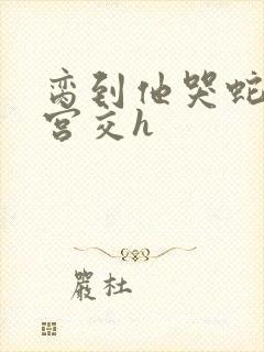 脔到他哭蛇双根宫交h封面