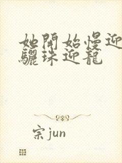 她开始慢迎迎合骊珠迎龙