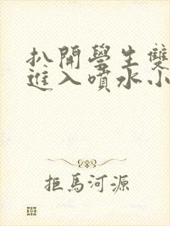 扒开学生双腿猛进入喷水小说