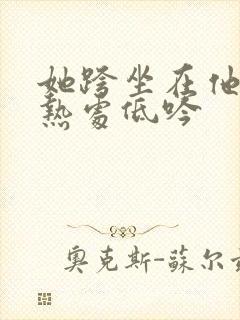 她跨坐在他的炽热处低吟