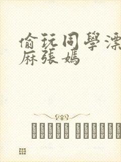 偷玩同学漂亮麻麻张嫣