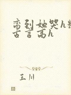 脔到她哭h粗话古言高h