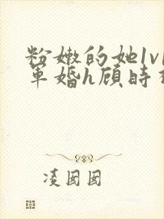 粉嫩的她1v1军婚h顾时视频