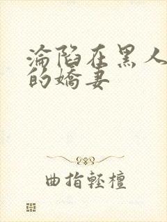 沦陷在黑人胯下的娇妻