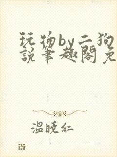 玩物by二狗小说笔趣阁免费阅读