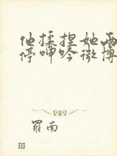 他揉捏她两乳不停呻吟微博