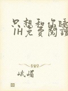 只想和你睡1V 1H免费阅读