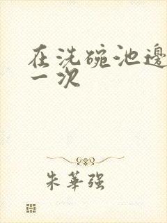 在洗碗池边要了一次