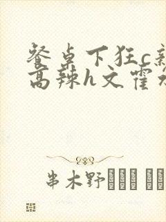 餐桌下狂c亲女高辣h文霍水