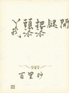 丫头把腿开大让我添添