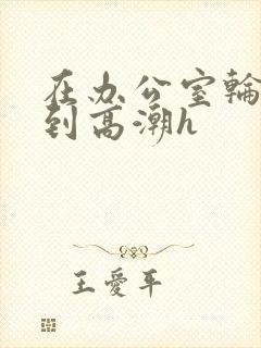 在办公室轮流澡到高潮h