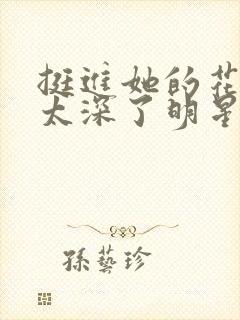 挺进她的花苞啊太深了明星小说