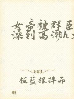 女帝被群臣伦流澡到高潮h文