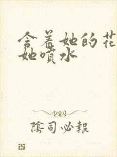 含着她的花蒂让她喷水