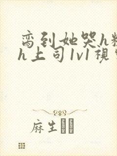 脔到她哭h粗话h上司1v1视频