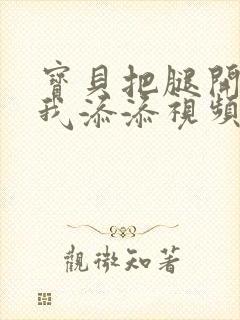 宝贝把腿开大让我添添视频