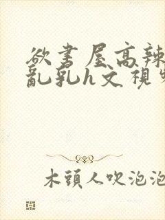 欲书屋高辣h文乱乳h文视频封面