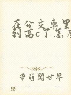 在公交车里c弄到高c了怎么办