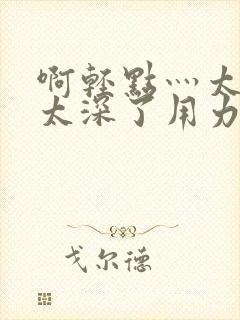 啊轻点灬太粗嗯太深了用力