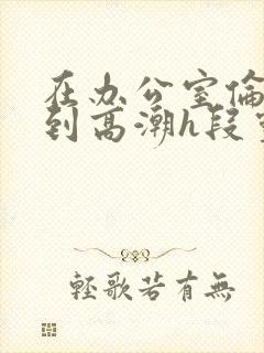 在办公室伦流澡到高潮h段灵兮