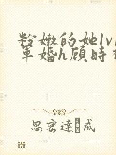 粉嫩的她1v1军婚h顾时视频