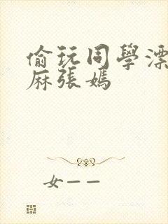 偷玩同学漂亮麻麻张嫣