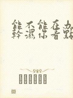 能不能在办公室干湿你看点