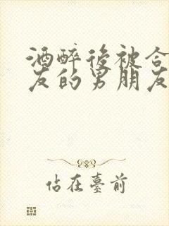 酒醉后被合租室友的男朋友睡了