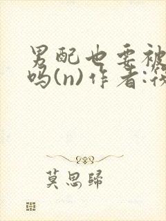 男配也要被爆炒吗(n)作者:筏喻