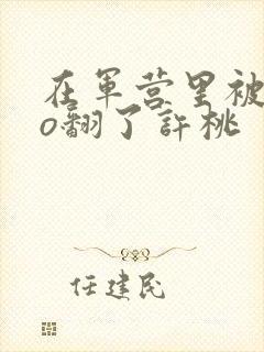 在军营里被cao翻了许桃