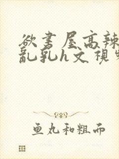 欲书屋高辣h文乱乳h文视频